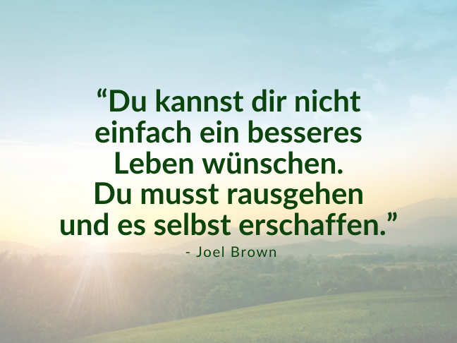 Das Zitat “Du kannst dir nicht einfach ein besseres Leben wünschen. Du musst rausgehen und es selbst erschaffen.” von Joel Brown, im Hintergrund eine grüne Wiesenlandschaft und ein Sonnenuntergang.
